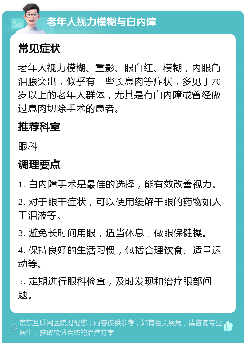 老年人视力模糊与白内障 常见症状 老年人视力模糊、重影、眼白红、模糊，内眼角泪腺突出，似乎有一些长息肉等症状，多见于70岁以上的老年人群体，尤其是有白内障或曾经做过息肉切除手术的患者。 推荐科室 眼科 调理要点 1. 白内障手术是最佳的选择，能有效改善视力。 2. 对于眼干症状，可以使用缓解干眼的药物如人工泪液等。 3. 避免长时间用眼，适当休息，做眼保健操。 4. 保持良好的生活习惯，包括合理饮食、适量运动等。 5. 定期进行眼科检查，及时发现和治疗眼部问题。