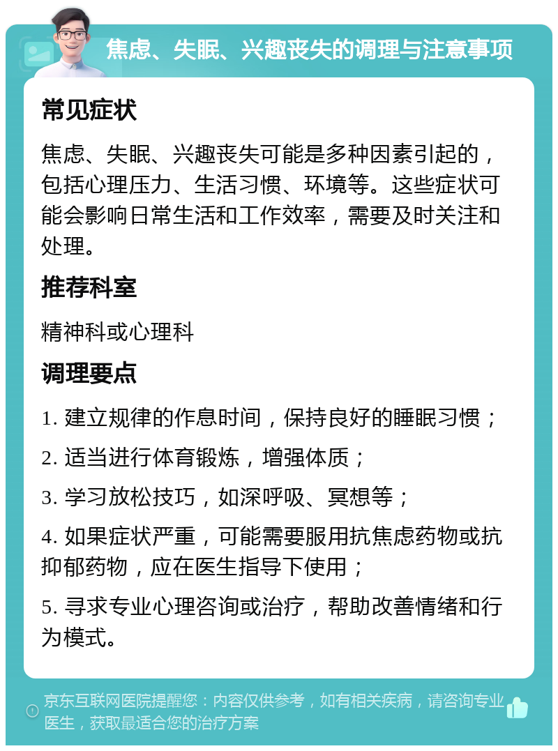 焦虑、失眠、兴趣丧失的调理与注意事项 常见症状 焦虑、失眠、兴趣丧失可能是多种因素引起的，包括心理压力、生活习惯、环境等。这些症状可能会影响日常生活和工作效率，需要及时关注和处理。 推荐科室 精神科或心理科 调理要点 1. 建立规律的作息时间，保持良好的睡眠习惯； 2. 适当进行体育锻炼，增强体质； 3. 学习放松技巧，如深呼吸、冥想等； 4. 如果症状严重，可能需要服用抗焦虑药物或抗抑郁药物，应在医生指导下使用； 5. 寻求专业心理咨询或治疗，帮助改善情绪和行为模式。