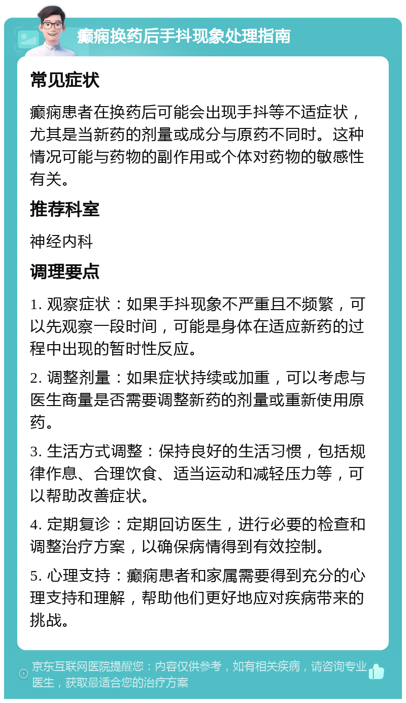 癫痫换药后手抖现象处理指南 常见症状 癫痫患者在换药后可能会出现手抖等不适症状，尤其是当新药的剂量或成分与原药不同时。这种情况可能与药物的副作用或个体对药物的敏感性有关。 推荐科室 神经内科 调理要点 1. 观察症状：如果手抖现象不严重且不频繁，可以先观察一段时间，可能是身体在适应新药的过程中出现的暂时性反应。 2. 调整剂量：如果症状持续或加重，可以考虑与医生商量是否需要调整新药的剂量或重新使用原药。 3. 生活方式调整：保持良好的生活习惯，包括规律作息、合理饮食、适当运动和减轻压力等，可以帮助改善症状。 4. 定期复诊：定期回访医生，进行必要的检查和调整治疗方案，以确保病情得到有效控制。 5. 心理支持：癫痫患者和家属需要得到充分的心理支持和理解，帮助他们更好地应对疾病带来的挑战。