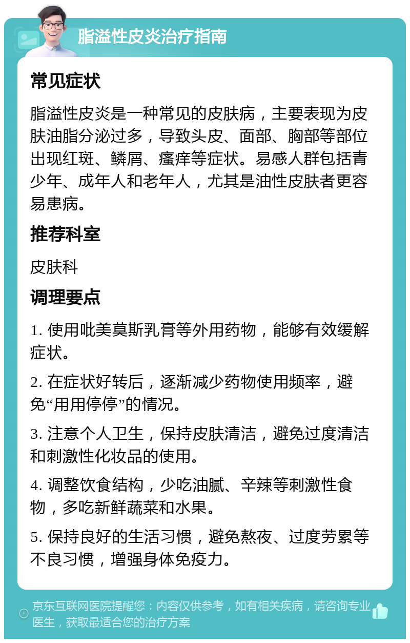 脂溢性皮炎治疗指南 常见症状 脂溢性皮炎是一种常见的皮肤病，主要表现为皮肤油脂分泌过多，导致头皮、面部、胸部等部位出现红斑、鳞屑、瘙痒等症状。易感人群包括青少年、成年人和老年人，尤其是油性皮肤者更容易患病。 推荐科室 皮肤科 调理要点 1. 使用吡美莫斯乳膏等外用药物，能够有效缓解症状。 2. 在症状好转后，逐渐减少药物使用频率，避免“用用停停”的情况。 3. 注意个人卫生，保持皮肤清洁，避免过度清洁和刺激性化妆品的使用。 4. 调整饮食结构，少吃油腻、辛辣等刺激性食物，多吃新鲜蔬菜和水果。 5. 保持良好的生活习惯，避免熬夜、过度劳累等不良习惯，增强身体免疫力。