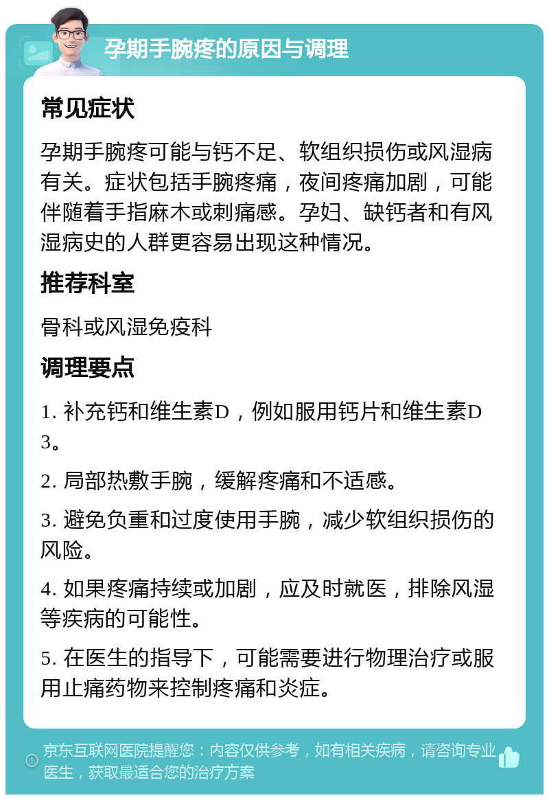 孕期手腕疼的原因与调理 常见症状 孕期手腕疼可能与钙不足、软组织损伤或风湿病有关。症状包括手腕疼痛，夜间疼痛加剧，可能伴随着手指麻木或刺痛感。孕妇、缺钙者和有风湿病史的人群更容易出现这种情况。 推荐科室 骨科或风湿免疫科 调理要点 1. 补充钙和维生素D，例如服用钙片和维生素D3。 2. 局部热敷手腕，缓解疼痛和不适感。 3. 避免负重和过度使用手腕，减少软组织损伤的风险。 4. 如果疼痛持续或加剧，应及时就医，排除风湿等疾病的可能性。 5. 在医生的指导下，可能需要进行物理治疗或服用止痛药物来控制疼痛和炎症。