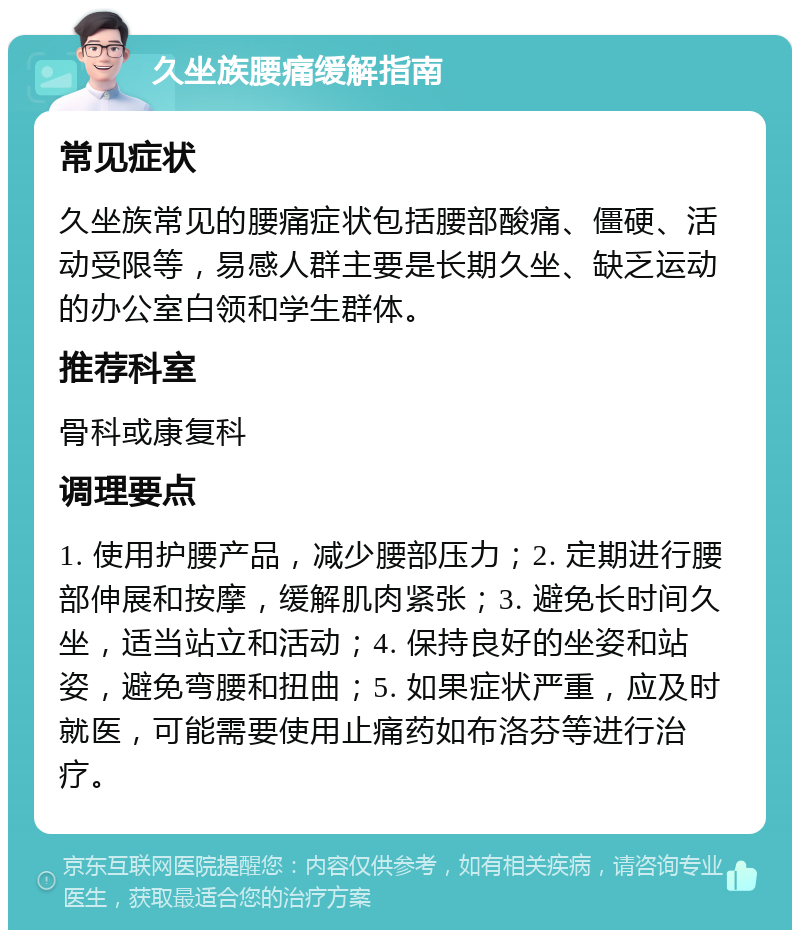 久坐族腰痛缓解指南 常见症状 久坐族常见的腰痛症状包括腰部酸痛、僵硬、活动受限等，易感人群主要是长期久坐、缺乏运动的办公室白领和学生群体。 推荐科室 骨科或康复科 调理要点 1. 使用护腰产品，减少腰部压力；2. 定期进行腰部伸展和按摩，缓解肌肉紧张；3. 避免长时间久坐，适当站立和活动；4. 保持良好的坐姿和站姿，避免弯腰和扭曲；5. 如果症状严重，应及时就医，可能需要使用止痛药如布洛芬等进行治疗。