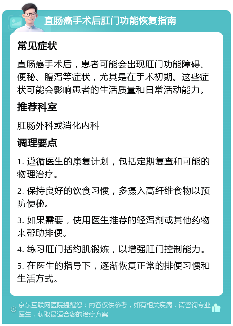 直肠癌手术后肛门功能恢复指南 常见症状 直肠癌手术后，患者可能会出现肛门功能障碍、便秘、腹泻等症状，尤其是在手术初期。这些症状可能会影响患者的生活质量和日常活动能力。 推荐科室 肛肠外科或消化内科 调理要点 1. 遵循医生的康复计划，包括定期复查和可能的物理治疗。 2. 保持良好的饮食习惯，多摄入高纤维食物以预防便秘。 3. 如果需要，使用医生推荐的轻泻剂或其他药物来帮助排便。 4. 练习肛门括约肌锻炼，以增强肛门控制能力。 5. 在医生的指导下，逐渐恢复正常的排便习惯和生活方式。