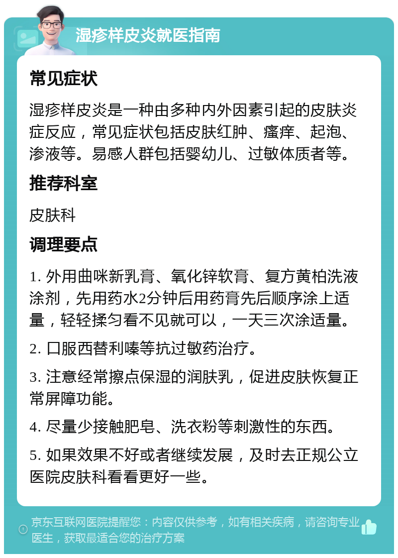 湿疹样皮炎就医指南 常见症状 湿疹样皮炎是一种由多种内外因素引起的皮肤炎症反应，常见症状包括皮肤红肿、瘙痒、起泡、渗液等。易感人群包括婴幼儿、过敏体质者等。 推荐科室 皮肤科 调理要点 1. 外用曲咪新乳膏、氧化锌软膏、复方黄柏洗液涂剂，先用药水2分钟后用药膏先后顺序涂上适量，轻轻揉匀看不见就可以，一天三次涂适量。 2. 口服西替利嗪等抗过敏药治疗。 3. 注意经常擦点保湿的润肤乳，促进皮肤恢复正常屏障功能。 4. 尽量少接触肥皂、洗衣粉等刺激性的东西。 5. 如果效果不好或者继续发展，及时去正规公立医院皮肤科看看更好一些。