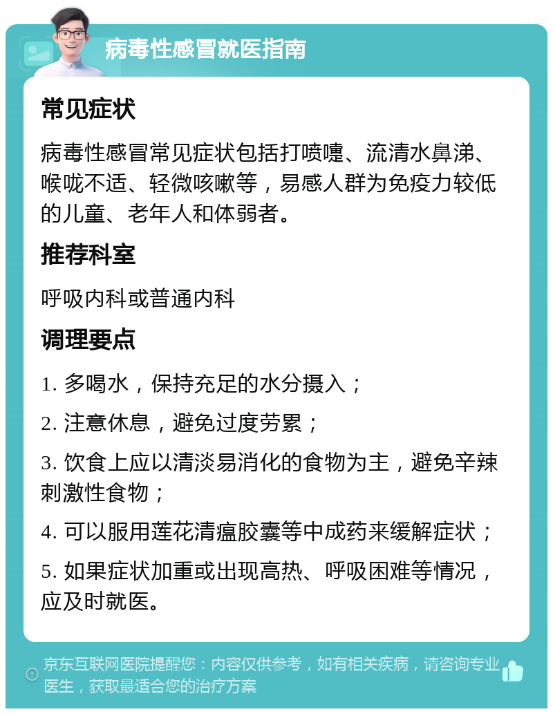 病毒性感冒就医指南 常见症状 病毒性感冒常见症状包括打喷嚏、流清水鼻涕、喉咙不适、轻微咳嗽等，易感人群为免疫力较低的儿童、老年人和体弱者。 推荐科室 呼吸内科或普通内科 调理要点 1. 多喝水，保持充足的水分摄入； 2. 注意休息，避免过度劳累； 3. 饮食上应以清淡易消化的食物为主，避免辛辣刺激性食物； 4. 可以服用莲花清瘟胶囊等中成药来缓解症状； 5. 如果症状加重或出现高热、呼吸困难等情况，应及时就医。