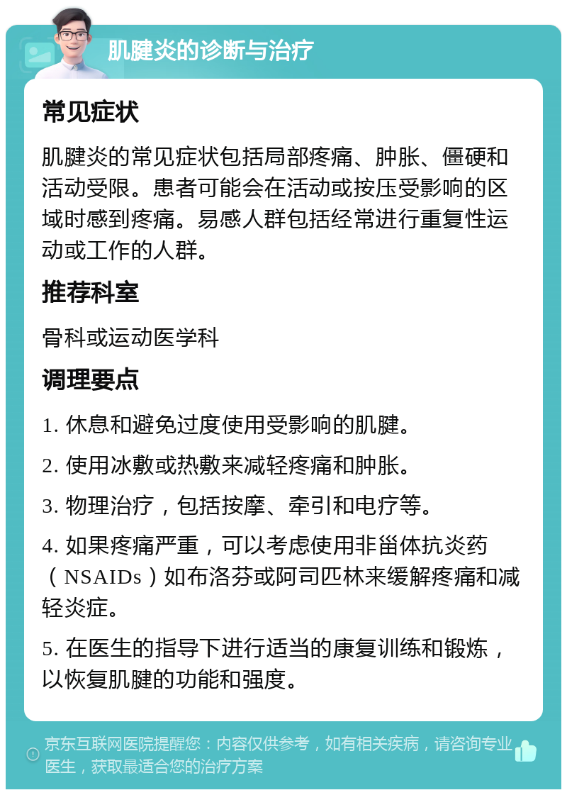 肌腱炎的诊断与治疗 常见症状 肌腱炎的常见症状包括局部疼痛、肿胀、僵硬和活动受限。患者可能会在活动或按压受影响的区域时感到疼痛。易感人群包括经常进行重复性运动或工作的人群。 推荐科室 骨科或运动医学科 调理要点 1. 休息和避免过度使用受影响的肌腱。 2. 使用冰敷或热敷来减轻疼痛和肿胀。 3. 物理治疗，包括按摩、牵引和电疗等。 4. 如果疼痛严重，可以考虑使用非甾体抗炎药（NSAIDs）如布洛芬或阿司匹林来缓解疼痛和减轻炎症。 5. 在医生的指导下进行适当的康复训练和锻炼，以恢复肌腱的功能和强度。