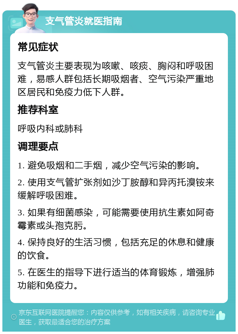 支气管炎就医指南 常见症状 支气管炎主要表现为咳嗽、咳痰、胸闷和呼吸困难，易感人群包括长期吸烟者、空气污染严重地区居民和免疫力低下人群。 推荐科室 呼吸内科或肺科 调理要点 1. 避免吸烟和二手烟，减少空气污染的影响。 2. 使用支气管扩张剂如沙丁胺醇和异丙托溴铵来缓解呼吸困难。 3. 如果有细菌感染，可能需要使用抗生素如阿奇霉素或头孢克肟。 4. 保持良好的生活习惯，包括充足的休息和健康的饮食。 5. 在医生的指导下进行适当的体育锻炼，增强肺功能和免疫力。