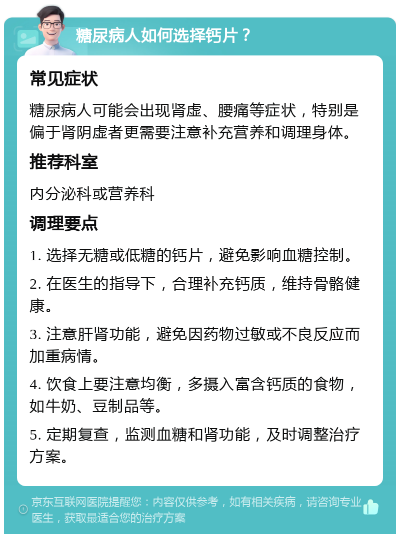 糖尿病人如何选择钙片？ 常见症状 糖尿病人可能会出现肾虚、腰痛等症状，特别是偏于肾阴虚者更需要注意补充营养和调理身体。 推荐科室 内分泌科或营养科 调理要点 1. 选择无糖或低糖的钙片，避免影响血糖控制。 2. 在医生的指导下，合理补充钙质，维持骨骼健康。 3. 注意肝肾功能，避免因药物过敏或不良反应而加重病情。 4. 饮食上要注意均衡，多摄入富含钙质的食物，如牛奶、豆制品等。 5. 定期复查，监测血糖和肾功能，及时调整治疗方案。