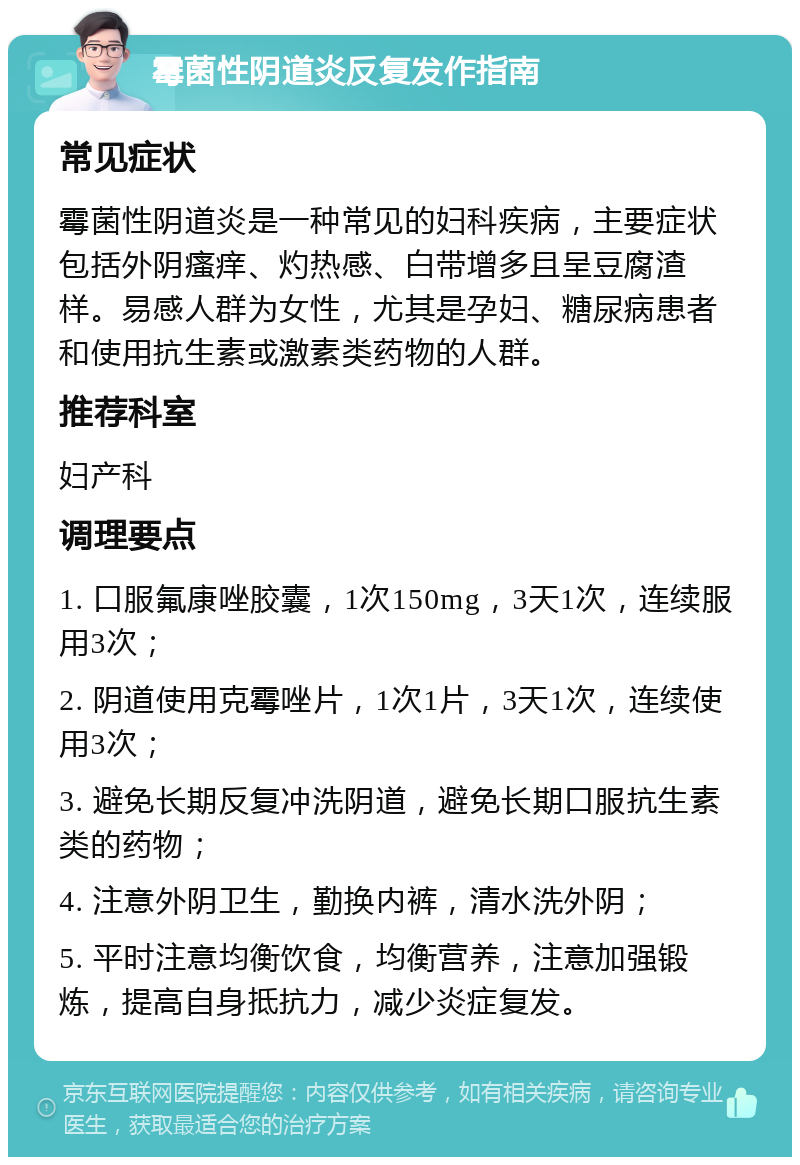 霉菌性阴道炎反复发作指南 常见症状 霉菌性阴道炎是一种常见的妇科疾病，主要症状包括外阴瘙痒、灼热感、白带增多且呈豆腐渣样。易感人群为女性，尤其是孕妇、糖尿病患者和使用抗生素或激素类药物的人群。 推荐科室 妇产科 调理要点 1. 口服氟康唑胶囊，1次150mg，3天1次，连续服用3次； 2. 阴道使用克霉唑片，1次1片，3天1次，连续使用3次； 3. 避免长期反复冲洗阴道，避免长期口服抗生素类的药物； 4. 注意外阴卫生，勤换内裤，清水洗外阴； 5. 平时注意均衡饮食，均衡营养，注意加强锻炼，提高自身抵抗力，减少炎症复发。