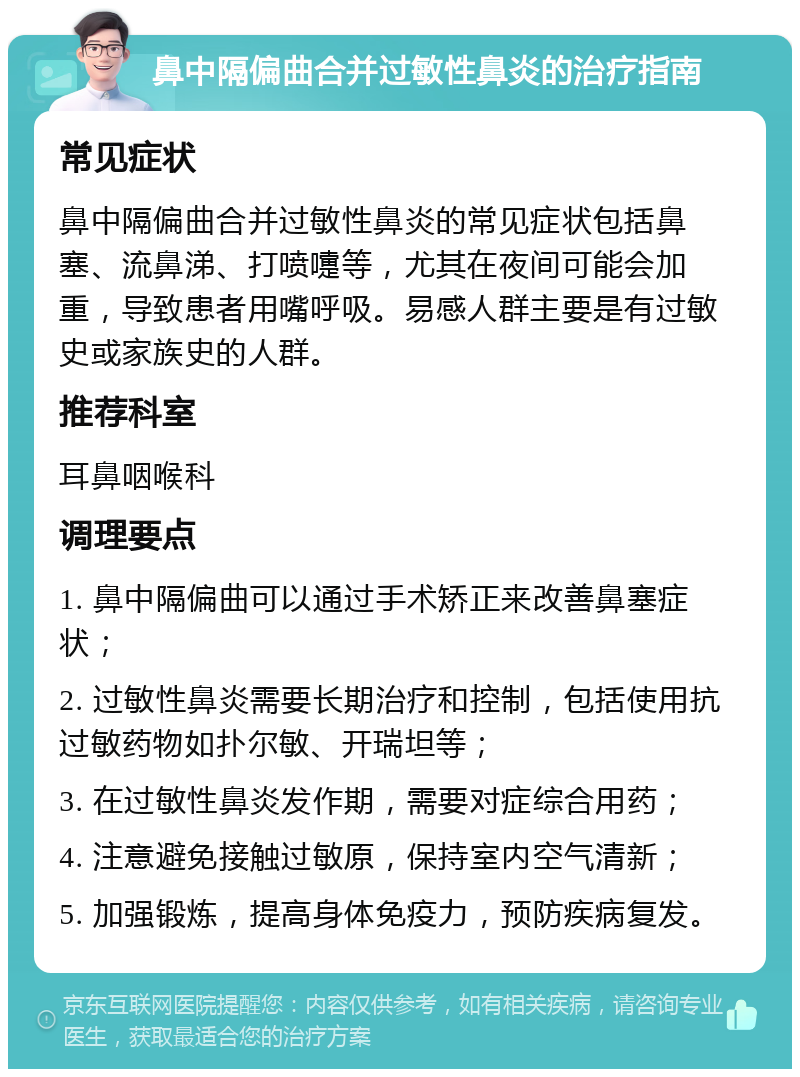 鼻中隔偏曲合并过敏性鼻炎的治疗指南 常见症状 鼻中隔偏曲合并过敏性鼻炎的常见症状包括鼻塞、流鼻涕、打喷嚏等，尤其在夜间可能会加重，导致患者用嘴呼吸。易感人群主要是有过敏史或家族史的人群。 推荐科室 耳鼻咽喉科 调理要点 1. 鼻中隔偏曲可以通过手术矫正来改善鼻塞症状； 2. 过敏性鼻炎需要长期治疗和控制，包括使用抗过敏药物如扑尔敏、开瑞坦等； 3. 在过敏性鼻炎发作期，需要对症综合用药； 4. 注意避免接触过敏原，保持室内空气清新； 5. 加强锻炼，提高身体免疫力，预防疾病复发。