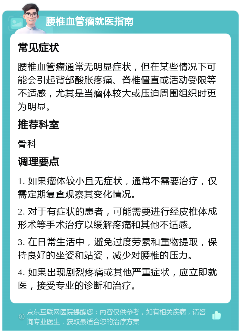 腰椎血管瘤就医指南 常见症状 腰椎血管瘤通常无明显症状，但在某些情况下可能会引起背部酸胀疼痛、脊椎僵直或活动受限等不适感，尤其是当瘤体较大或压迫周围组织时更为明显。 推荐科室 骨科 调理要点 1. 如果瘤体较小且无症状，通常不需要治疗，仅需定期复查观察其变化情况。 2. 对于有症状的患者，可能需要进行经皮椎体成形术等手术治疗以缓解疼痛和其他不适感。 3. 在日常生活中，避免过度劳累和重物提取，保持良好的坐姿和站姿，减少对腰椎的压力。 4. 如果出现剧烈疼痛或其他严重症状，应立即就医，接受专业的诊断和治疗。