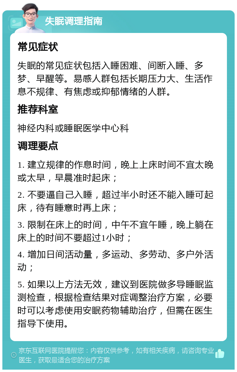 失眠调理指南 常见症状 失眠的常见症状包括入睡困难、间断入睡、多梦、早醒等。易感人群包括长期压力大、生活作息不规律、有焦虑或抑郁情绪的人群。 推荐科室 神经内科或睡眠医学中心科 调理要点 1. 建立规律的作息时间，晚上上床时间不宜太晚或太早，早晨准时起床； 2. 不要逼自己入睡，超过半小时还不能入睡可起床，待有睡意时再上床； 3. 限制在床上的时间，中午不宜午睡，晚上躺在床上的时间不要超过1小时； 4. 增加日间活动量，多运动、多劳动、多户外活动； 5. 如果以上方法无效，建议到医院做多导睡眠监测检查，根据检查结果对症调整治疗方案，必要时可以考虑使用安眠药物辅助治疗，但需在医生指导下使用。