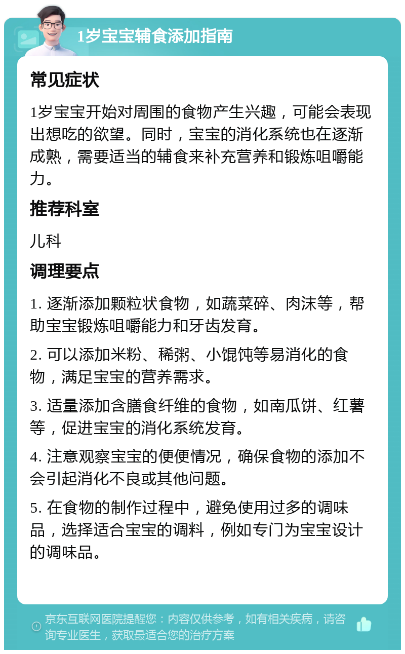 1岁宝宝辅食添加指南 常见症状 1岁宝宝开始对周围的食物产生兴趣，可能会表现出想吃的欲望。同时，宝宝的消化系统也在逐渐成熟，需要适当的辅食来补充营养和锻炼咀嚼能力。 推荐科室 儿科 调理要点 1. 逐渐添加颗粒状食物，如蔬菜碎、肉沫等，帮助宝宝锻炼咀嚼能力和牙齿发育。 2. 可以添加米粉、稀粥、小馄饨等易消化的食物，满足宝宝的营养需求。 3. 适量添加含膳食纤维的食物，如南瓜饼、红薯等，促进宝宝的消化系统发育。 4. 注意观察宝宝的便便情况，确保食物的添加不会引起消化不良或其他问题。 5. 在食物的制作过程中，避免使用过多的调味品，选择适合宝宝的调料，例如专门为宝宝设计的调味品。