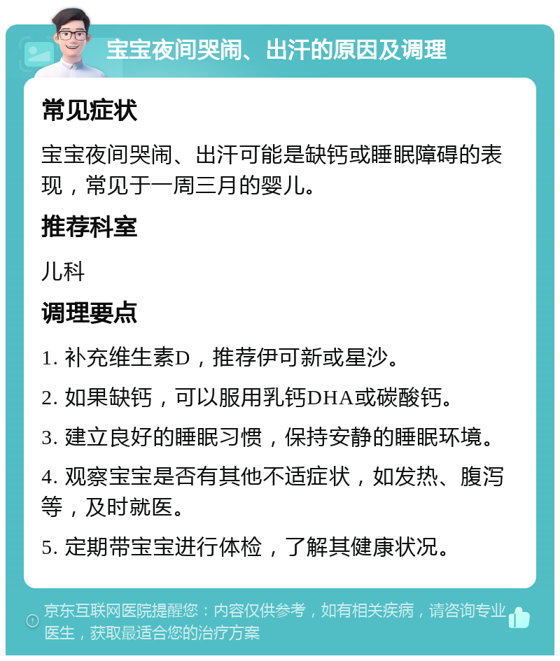 宝宝夜间哭闹、出汗的原因及调理 常见症状 宝宝夜间哭闹、出汗可能是缺钙或睡眠障碍的表现，常见于一周三月的婴儿。 推荐科室 儿科 调理要点 1. 补充维生素D，推荐伊可新或星沙。 2. 如果缺钙，可以服用乳钙DHA或碳酸钙。 3. 建立良好的睡眠习惯，保持安静的睡眠环境。 4. 观察宝宝是否有其他不适症状，如发热、腹泻等，及时就医。 5. 定期带宝宝进行体检，了解其健康状况。