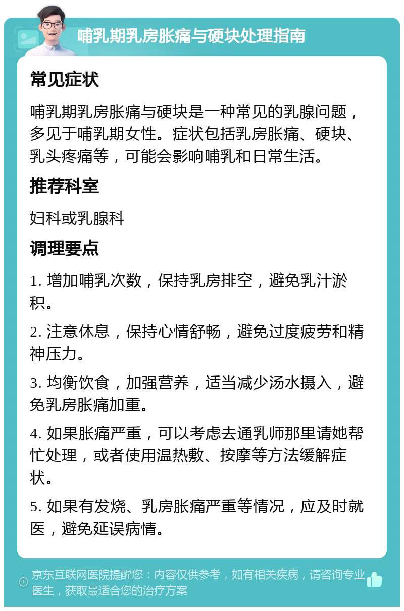 哺乳期乳房胀痛与硬块处理指南 常见症状 哺乳期乳房胀痛与硬块是一种常见的乳腺问题，多见于哺乳期女性。症状包括乳房胀痛、硬块、乳头疼痛等，可能会影响哺乳和日常生活。 推荐科室 妇科或乳腺科 调理要点 1. 增加哺乳次数，保持乳房排空，避免乳汁淤积。 2. 注意休息，保持心情舒畅，避免过度疲劳和精神压力。 3. 均衡饮食，加强营养，适当减少汤水摄入，避免乳房胀痛加重。 4. 如果胀痛严重，可以考虑去通乳师那里请她帮忙处理，或者使用温热敷、按摩等方法缓解症状。 5. 如果有发烧、乳房胀痛严重等情况，应及时就医，避免延误病情。