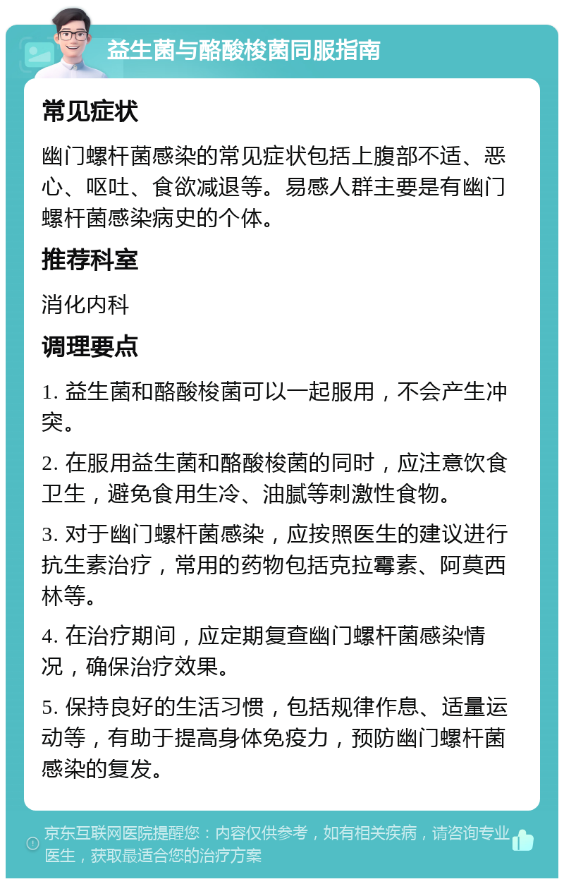 益生菌与酪酸梭菌同服指南 常见症状 幽门螺杆菌感染的常见症状包括上腹部不适、恶心、呕吐、食欲减退等。易感人群主要是有幽门螺杆菌感染病史的个体。 推荐科室 消化内科 调理要点 1. 益生菌和酪酸梭菌可以一起服用，不会产生冲突。 2. 在服用益生菌和酪酸梭菌的同时，应注意饮食卫生，避免食用生冷、油腻等刺激性食物。 3. 对于幽门螺杆菌感染，应按照医生的建议进行抗生素治疗，常用的药物包括克拉霉素、阿莫西林等。 4. 在治疗期间，应定期复查幽门螺杆菌感染情况，确保治疗效果。 5. 保持良好的生活习惯，包括规律作息、适量运动等，有助于提高身体免疫力，预防幽门螺杆菌感染的复发。