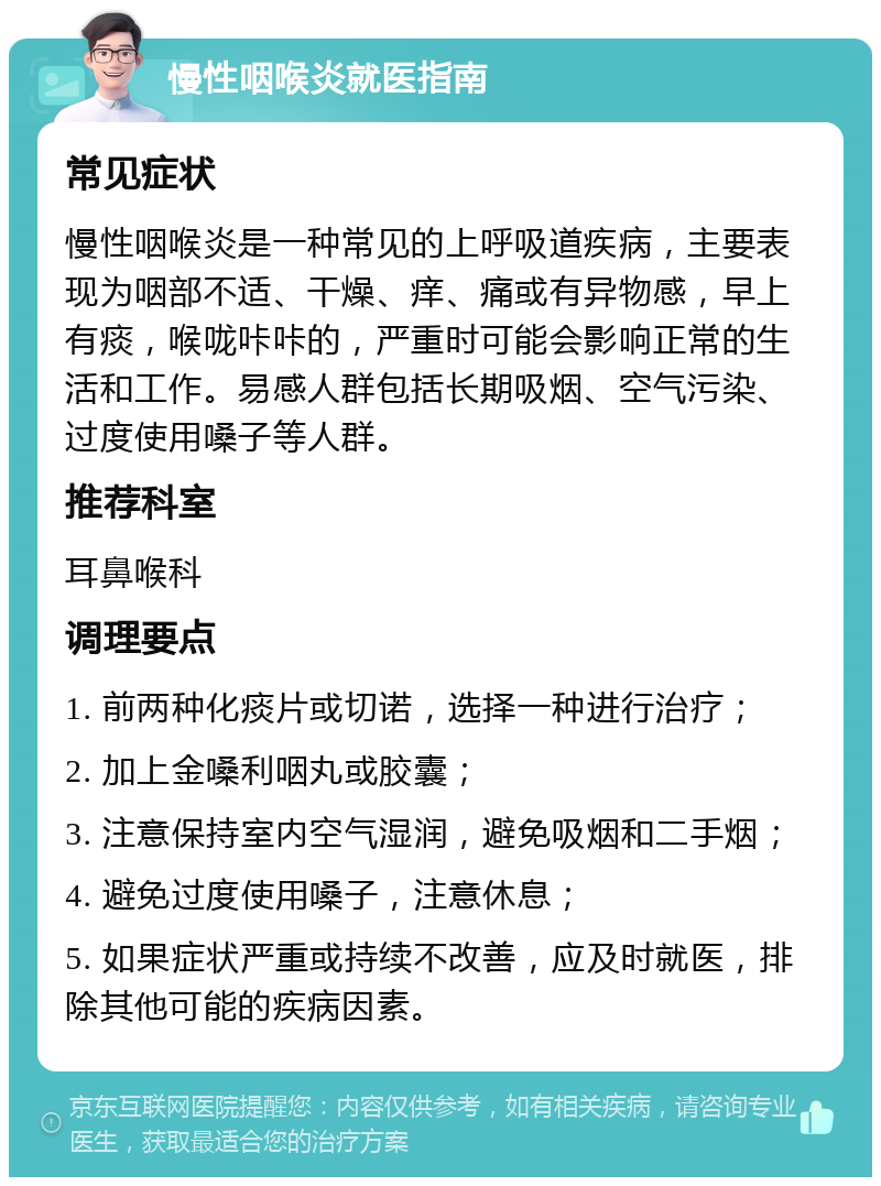 慢性咽喉炎就医指南 常见症状 慢性咽喉炎是一种常见的上呼吸道疾病，主要表现为咽部不适、干燥、痒、痛或有异物感，早上有痰，喉咙咔咔的，严重时可能会影响正常的生活和工作。易感人群包括长期吸烟、空气污染、过度使用嗓子等人群。 推荐科室 耳鼻喉科 调理要点 1. 前两种化痰片或切诺，选择一种进行治疗； 2. 加上金嗓利咽丸或胶囊； 3. 注意保持室内空气湿润，避免吸烟和二手烟； 4. 避免过度使用嗓子，注意休息； 5. 如果症状严重或持续不改善，应及时就医，排除其他可能的疾病因素。