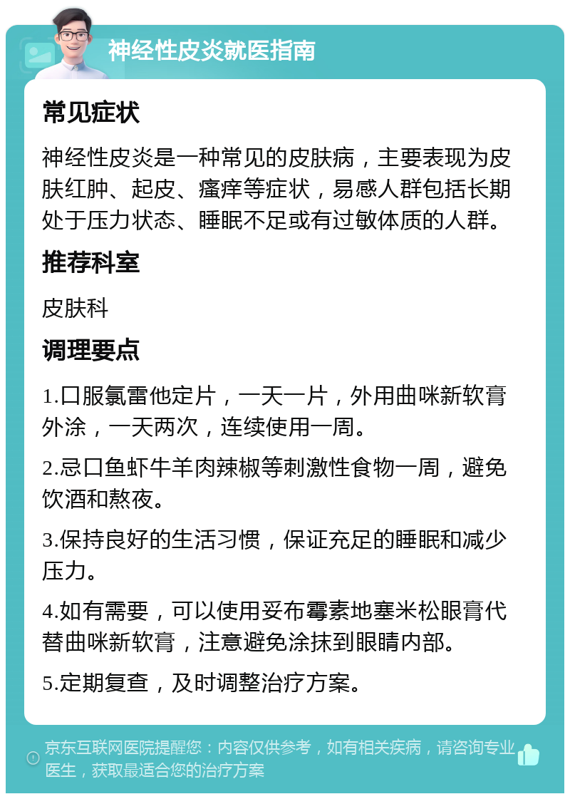 神经性皮炎就医指南 常见症状 神经性皮炎是一种常见的皮肤病，主要表现为皮肤红肿、起皮、瘙痒等症状，易感人群包括长期处于压力状态、睡眠不足或有过敏体质的人群。 推荐科室 皮肤科 调理要点 1.口服氯雷他定片，一天一片，外用曲咪新软膏外涂，一天两次，连续使用一周。 2.忌口鱼虾牛羊肉辣椒等刺激性食物一周，避免饮酒和熬夜。 3.保持良好的生活习惯，保证充足的睡眠和减少压力。 4.如有需要，可以使用妥布霉素地塞米松眼膏代替曲咪新软膏，注意避免涂抹到眼睛内部。 5.定期复查，及时调整治疗方案。