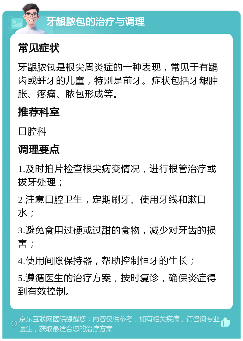 牙龈脓包的治疗与调理 常见症状 牙龈脓包是根尖周炎症的一种表现，常见于有龋齿或蛀牙的儿童，特别是前牙。症状包括牙龈肿胀、疼痛、脓包形成等。 推荐科室 口腔科 调理要点 1.及时拍片检查根尖病变情况，进行根管治疗或拔牙处理； 2.注意口腔卫生，定期刷牙、使用牙线和漱口水； 3.避免食用过硬或过甜的食物，减少对牙齿的损害； 4.使用间隙保持器，帮助控制恒牙的生长； 5.遵循医生的治疗方案，按时复诊，确保炎症得到有效控制。