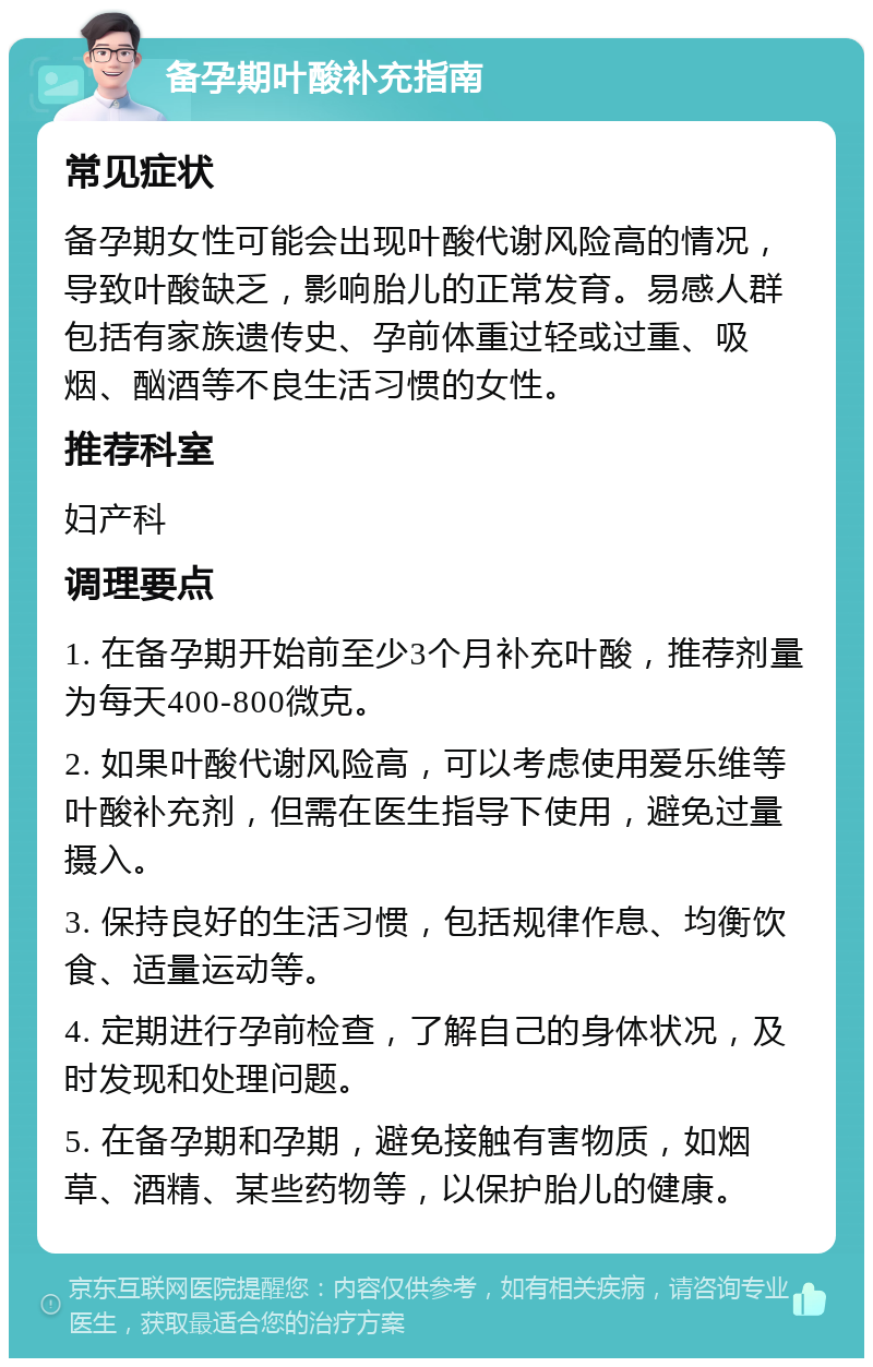 备孕期叶酸补充指南 常见症状 备孕期女性可能会出现叶酸代谢风险高的情况，导致叶酸缺乏，影响胎儿的正常发育。易感人群包括有家族遗传史、孕前体重过轻或过重、吸烟、酗酒等不良生活习惯的女性。 推荐科室 妇产科 调理要点 1. 在备孕期开始前至少3个月补充叶酸，推荐剂量为每天400-800微克。 2. 如果叶酸代谢风险高，可以考虑使用爱乐维等叶酸补充剂，但需在医生指导下使用，避免过量摄入。 3. 保持良好的生活习惯，包括规律作息、均衡饮食、适量运动等。 4. 定期进行孕前检查，了解自己的身体状况，及时发现和处理问题。 5. 在备孕期和孕期，避免接触有害物质，如烟草、酒精、某些药物等，以保护胎儿的健康。