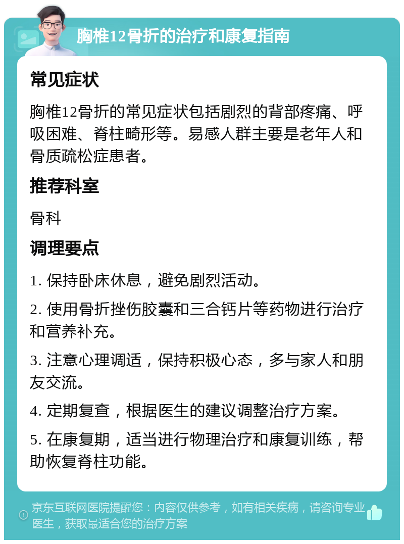 胸椎12骨折的治疗和康复指南 常见症状 胸椎12骨折的常见症状包括剧烈的背部疼痛、呼吸困难、脊柱畸形等。易感人群主要是老年人和骨质疏松症患者。 推荐科室 骨科 调理要点 1. 保持卧床休息，避免剧烈活动。 2. 使用骨折挫伤胶囊和三合钙片等药物进行治疗和营养补充。 3. 注意心理调适，保持积极心态，多与家人和朋友交流。 4. 定期复查，根据医生的建议调整治疗方案。 5. 在康复期，适当进行物理治疗和康复训练，帮助恢复脊柱功能。