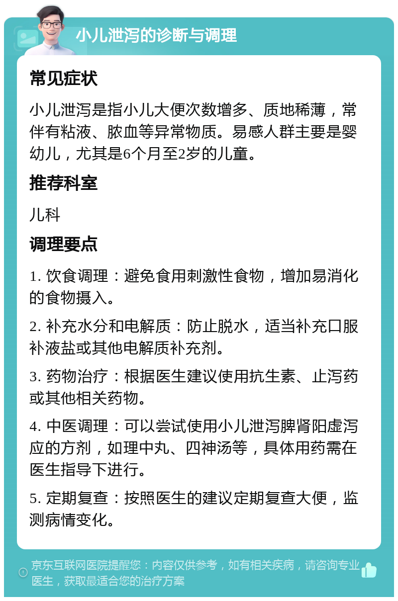 小儿泄泻的诊断与调理 常见症状 小儿泄泻是指小儿大便次数增多、质地稀薄，常伴有粘液、脓血等异常物质。易感人群主要是婴幼儿，尤其是6个月至2岁的儿童。 推荐科室 儿科 调理要点 1. 饮食调理：避免食用刺激性食物，增加易消化的食物摄入。 2. 补充水分和电解质：防止脱水，适当补充口服补液盐或其他电解质补充剂。 3. 药物治疗：根据医生建议使用抗生素、止泻药或其他相关药物。 4. 中医调理：可以尝试使用小儿泄泻脾肾阳虚泻应的方剂，如理中丸、四神汤等，具体用药需在医生指导下进行。 5. 定期复查：按照医生的建议定期复查大便，监测病情变化。