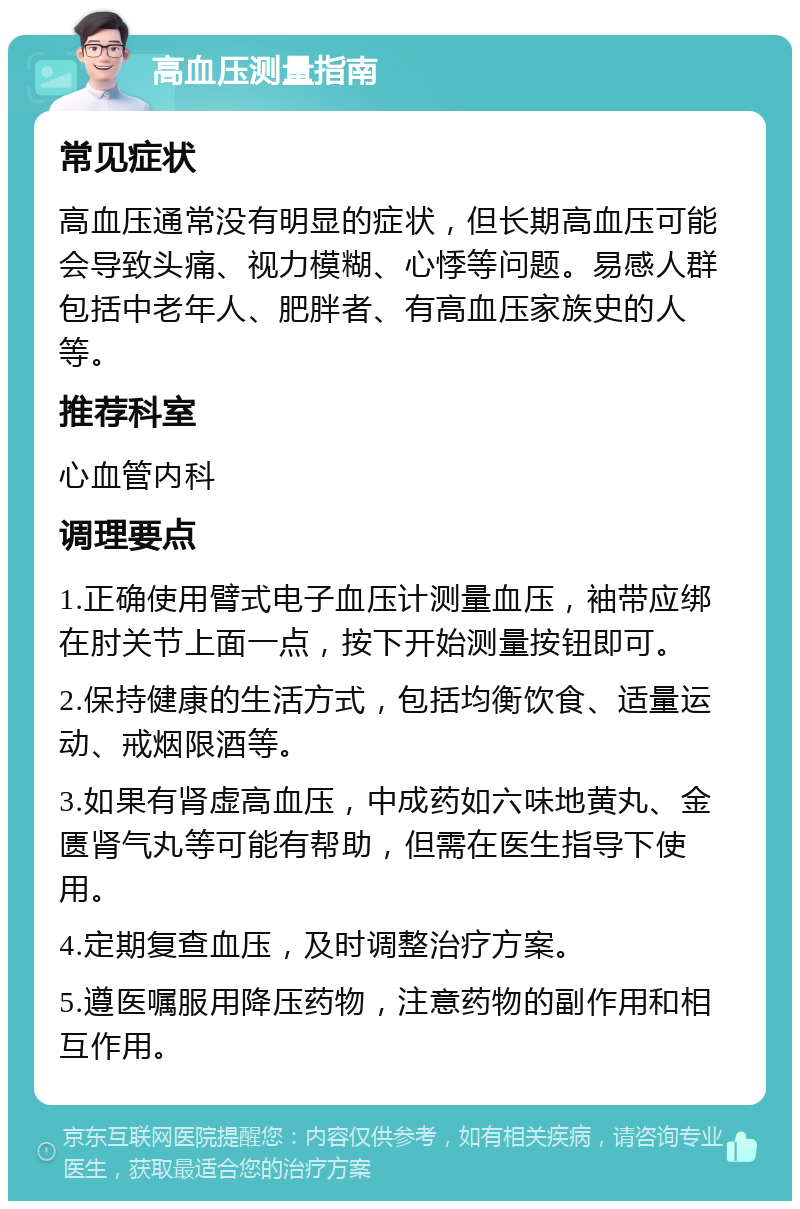 高血压测量指南 常见症状 高血压通常没有明显的症状，但长期高血压可能会导致头痛、视力模糊、心悸等问题。易感人群包括中老年人、肥胖者、有高血压家族史的人等。 推荐科室 心血管内科 调理要点 1.正确使用臂式电子血压计测量血压，袖带应绑在肘关节上面一点，按下开始测量按钮即可。 2.保持健康的生活方式，包括均衡饮食、适量运动、戒烟限酒等。 3.如果有肾虚高血压，中成药如六味地黄丸、金匮肾气丸等可能有帮助，但需在医生指导下使用。 4.定期复查血压，及时调整治疗方案。 5.遵医嘱服用降压药物，注意药物的副作用和相互作用。