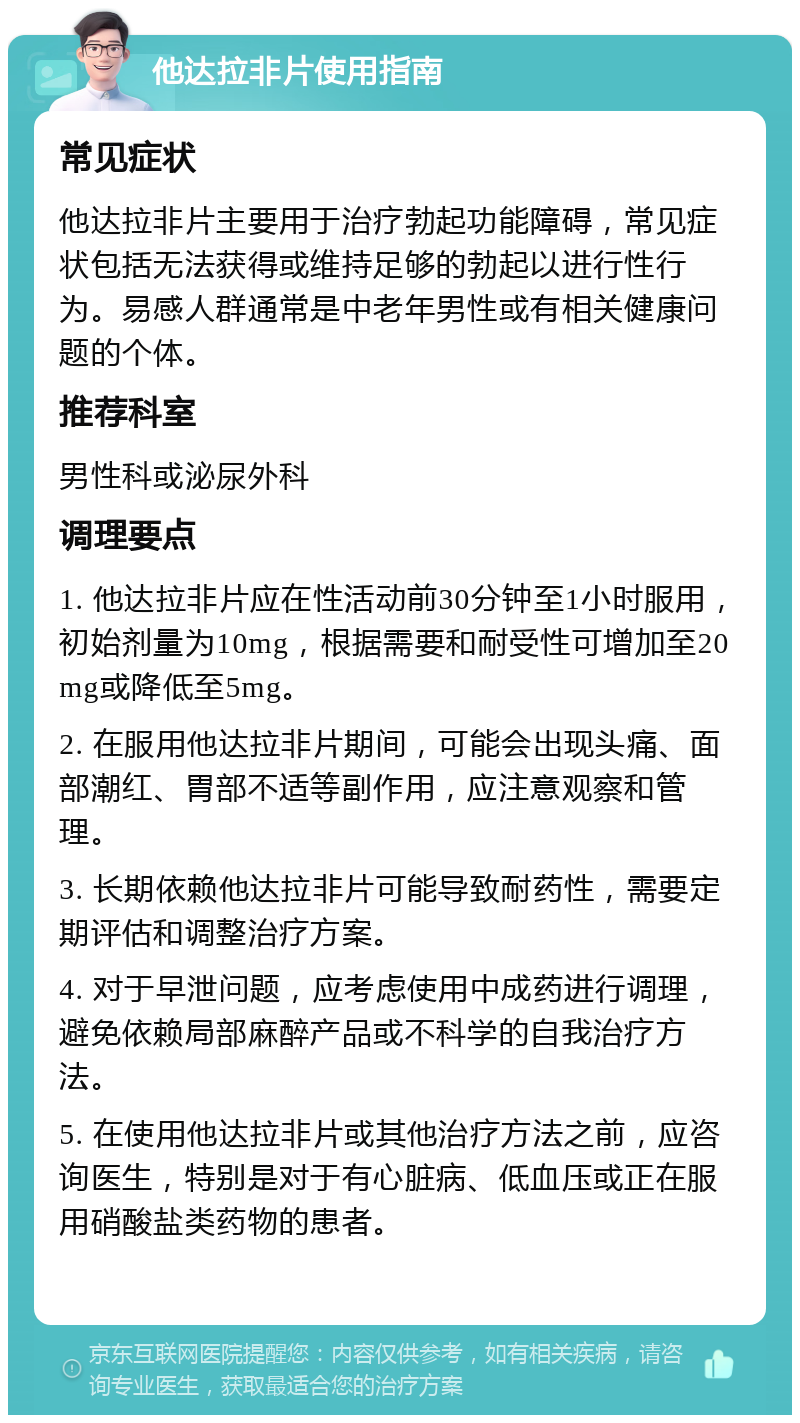 他达拉非片使用指南 常见症状 他达拉非片主要用于治疗勃起功能障碍，常见症状包括无法获得或维持足够的勃起以进行性行为。易感人群通常是中老年男性或有相关健康问题的个体。 推荐科室 男性科或泌尿外科 调理要点 1. 他达拉非片应在性活动前30分钟至1小时服用，初始剂量为10mg，根据需要和耐受性可增加至20mg或降低至5mg。 2. 在服用他达拉非片期间，可能会出现头痛、面部潮红、胃部不适等副作用，应注意观察和管理。 3. 长期依赖他达拉非片可能导致耐药性，需要定期评估和调整治疗方案。 4. 对于早泄问题，应考虑使用中成药进行调理，避免依赖局部麻醉产品或不科学的自我治疗方法。 5. 在使用他达拉非片或其他治疗方法之前，应咨询医生，特别是对于有心脏病、低血压或正在服用硝酸盐类药物的患者。