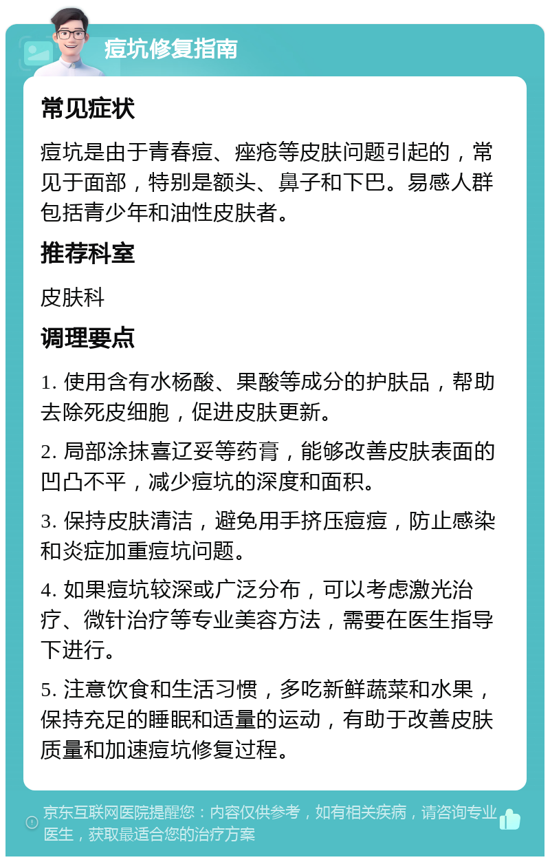 痘坑修复指南 常见症状 痘坑是由于青春痘、痤疮等皮肤问题引起的，常见于面部，特别是额头、鼻子和下巴。易感人群包括青少年和油性皮肤者。 推荐科室 皮肤科 调理要点 1. 使用含有水杨酸、果酸等成分的护肤品，帮助去除死皮细胞，促进皮肤更新。 2. 局部涂抹喜辽妥等药膏，能够改善皮肤表面的凹凸不平，减少痘坑的深度和面积。 3. 保持皮肤清洁，避免用手挤压痘痘，防止感染和炎症加重痘坑问题。 4. 如果痘坑较深或广泛分布，可以考虑激光治疗、微针治疗等专业美容方法，需要在医生指导下进行。 5. 注意饮食和生活习惯，多吃新鲜蔬菜和水果，保持充足的睡眠和适量的运动，有助于改善皮肤质量和加速痘坑修复过程。