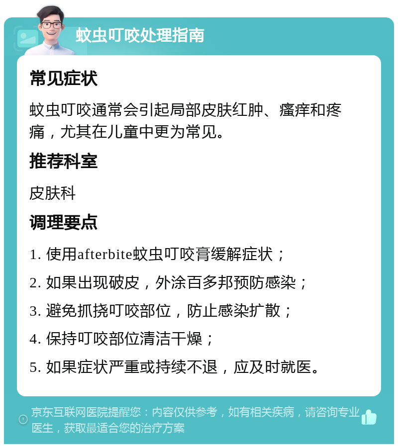 蚊虫叮咬处理指南 常见症状 蚊虫叮咬通常会引起局部皮肤红肿、瘙痒和疼痛，尤其在儿童中更为常见。 推荐科室 皮肤科 调理要点 1. 使用afterbite蚊虫叮咬膏缓解症状； 2. 如果出现破皮，外涂百多邦预防感染； 3. 避免抓挠叮咬部位，防止感染扩散； 4. 保持叮咬部位清洁干燥； 5. 如果症状严重或持续不退，应及时就医。