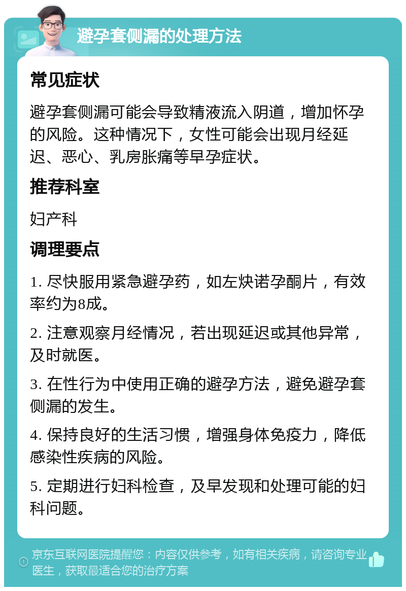 避孕套侧漏的处理方法 常见症状 避孕套侧漏可能会导致精液流入阴道，增加怀孕的风险。这种情况下，女性可能会出现月经延迟、恶心、乳房胀痛等早孕症状。 推荐科室 妇产科 调理要点 1. 尽快服用紧急避孕药，如左炔诺孕酮片，有效率约为8成。 2. 注意观察月经情况，若出现延迟或其他异常，及时就医。 3. 在性行为中使用正确的避孕方法，避免避孕套侧漏的发生。 4. 保持良好的生活习惯，增强身体免疫力，降低感染性疾病的风险。 5. 定期进行妇科检查，及早发现和处理可能的妇科问题。