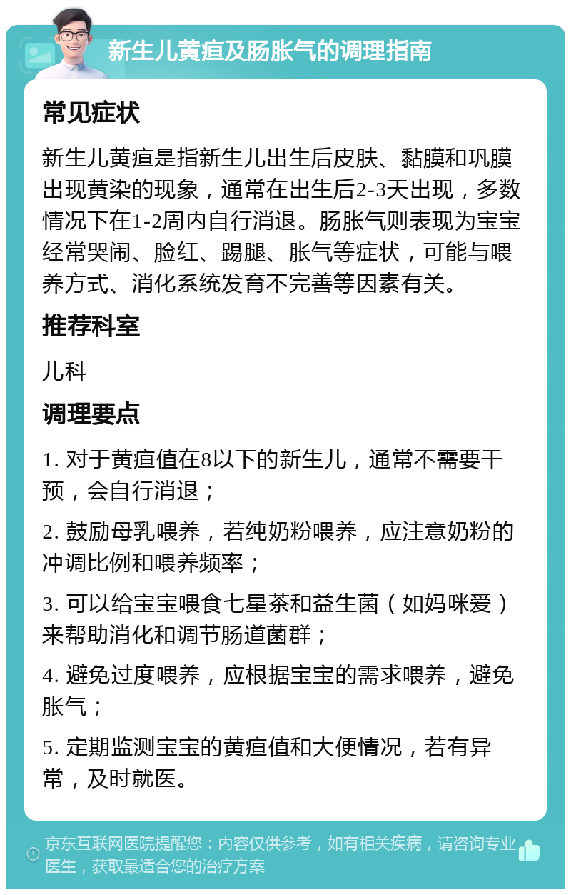 新生儿黄疸及肠胀气的调理指南 常见症状 新生儿黄疸是指新生儿出生后皮肤、黏膜和巩膜出现黄染的现象，通常在出生后2-3天出现，多数情况下在1-2周内自行消退。肠胀气则表现为宝宝经常哭闹、脸红、踢腿、胀气等症状，可能与喂养方式、消化系统发育不完善等因素有关。 推荐科室 儿科 调理要点 1. 对于黄疸值在8以下的新生儿，通常不需要干预，会自行消退； 2. 鼓励母乳喂养，若纯奶粉喂养，应注意奶粉的冲调比例和喂养频率； 3. 可以给宝宝喂食七星茶和益生菌（如妈咪爱）来帮助消化和调节肠道菌群； 4. 避免过度喂养，应根据宝宝的需求喂养，避免胀气； 5. 定期监测宝宝的黄疸值和大便情况，若有异常，及时就医。