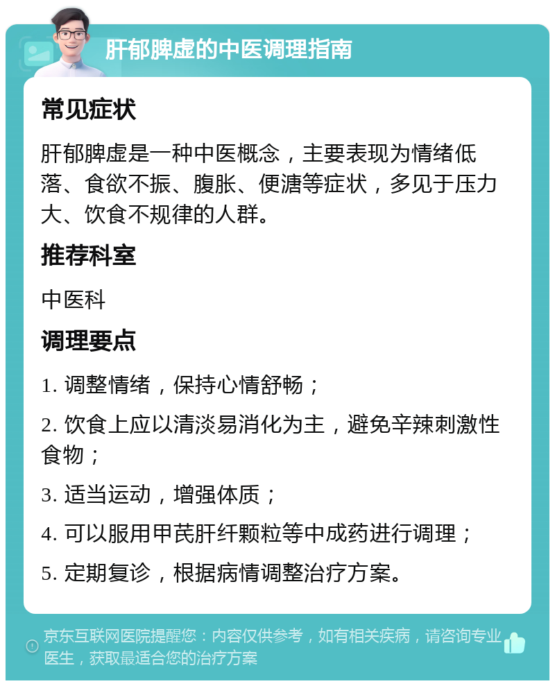 肝郁脾虚的中医调理指南 常见症状 肝郁脾虚是一种中医概念，主要表现为情绪低落、食欲不振、腹胀、便溏等症状，多见于压力大、饮食不规律的人群。 推荐科室 中医科 调理要点 1. 调整情绪，保持心情舒畅； 2. 饮食上应以清淡易消化为主，避免辛辣刺激性食物； 3. 适当运动，增强体质； 4. 可以服用甲芪肝纤颗粒等中成药进行调理； 5. 定期复诊，根据病情调整治疗方案。