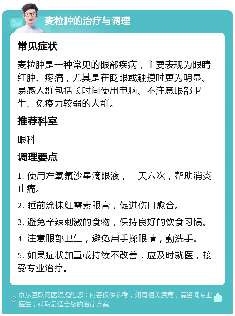 麦粒肿的治疗与调理 常见症状 麦粒肿是一种常见的眼部疾病，主要表现为眼睛红肿、疼痛，尤其是在眨眼或触摸时更为明显。易感人群包括长时间使用电脑、不注意眼部卫生、免疫力较弱的人群。 推荐科室 眼科 调理要点 1. 使用左氧氟沙星滴眼液，一天六次，帮助消炎止痛。 2. 睡前涂抹红霉素眼膏，促进伤口愈合。 3. 避免辛辣刺激的食物，保持良好的饮食习惯。 4. 注意眼部卫生，避免用手揉眼睛，勤洗手。 5. 如果症状加重或持续不改善，应及时就医，接受专业治疗。