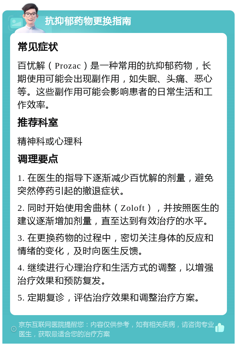 抗抑郁药物更换指南 常见症状 百忧解（Prozac）是一种常用的抗抑郁药物，长期使用可能会出现副作用，如失眠、头痛、恶心等。这些副作用可能会影响患者的日常生活和工作效率。 推荐科室 精神科或心理科 调理要点 1. 在医生的指导下逐渐减少百忧解的剂量，避免突然停药引起的撤退症状。 2. 同时开始使用舍曲林（Zoloft），并按照医生的建议逐渐增加剂量，直至达到有效治疗的水平。 3. 在更换药物的过程中，密切关注身体的反应和情绪的变化，及时向医生反馈。 4. 继续进行心理治疗和生活方式的调整，以增强治疗效果和预防复发。 5. 定期复诊，评估治疗效果和调整治疗方案。