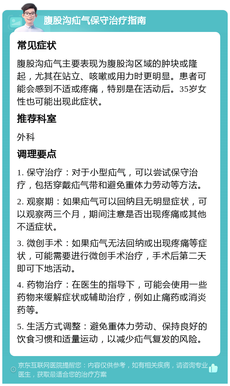 腹股沟疝气保守治疗指南 常见症状 腹股沟疝气主要表现为腹股沟区域的肿块或隆起，尤其在站立、咳嗽或用力时更明显。患者可能会感到不适或疼痛，特别是在活动后。35岁女性也可能出现此症状。 推荐科室 外科 调理要点 1. 保守治疗：对于小型疝气，可以尝试保守治疗，包括穿戴疝气带和避免重体力劳动等方法。 2. 观察期：如果疝气可以回纳且无明显症状，可以观察两三个月，期间注意是否出现疼痛或其他不适症状。 3. 微创手术：如果疝气无法回纳或出现疼痛等症状，可能需要进行微创手术治疗，手术后第二天即可下地活动。 4. 药物治疗：在医生的指导下，可能会使用一些药物来缓解症状或辅助治疗，例如止痛药或消炎药等。 5. 生活方式调整：避免重体力劳动、保持良好的饮食习惯和适量运动，以减少疝气复发的风险。