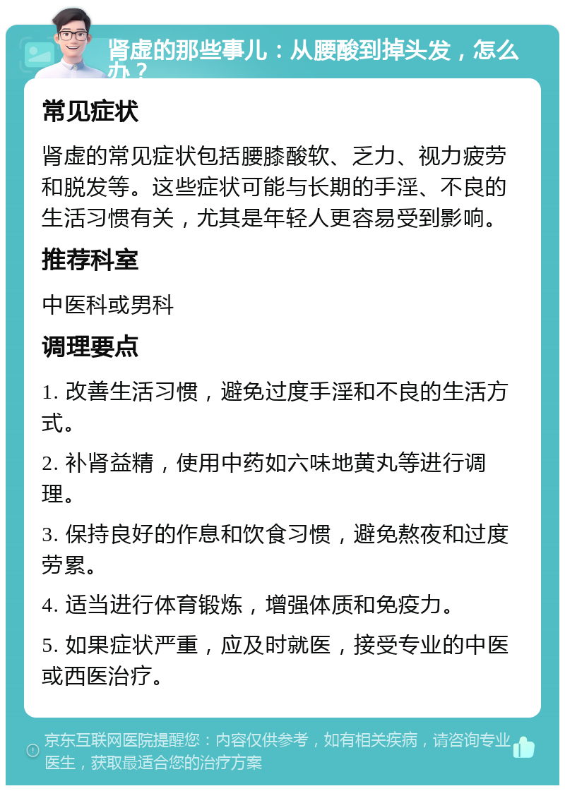 肾虚的那些事儿：从腰酸到掉头发，怎么办？ 常见症状 肾虚的常见症状包括腰膝酸软、乏力、视力疲劳和脱发等。这些症状可能与长期的手淫、不良的生活习惯有关，尤其是年轻人更容易受到影响。 推荐科室 中医科或男科 调理要点 1. 改善生活习惯，避免过度手淫和不良的生活方式。 2. 补肾益精，使用中药如六味地黄丸等进行调理。 3. 保持良好的作息和饮食习惯，避免熬夜和过度劳累。 4. 适当进行体育锻炼，增强体质和免疫力。 5. 如果症状严重，应及时就医，接受专业的中医或西医治疗。