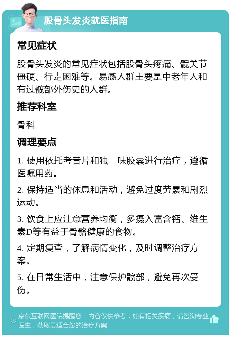 股骨头发炎就医指南 常见症状 股骨头发炎的常见症状包括股骨头疼痛、髋关节僵硬、行走困难等。易感人群主要是中老年人和有过髋部外伤史的人群。 推荐科室 骨科 调理要点 1. 使用依托考昔片和独一味胶囊进行治疗，遵循医嘱用药。 2. 保持适当的休息和活动，避免过度劳累和剧烈运动。 3. 饮食上应注意营养均衡，多摄入富含钙、维生素D等有益于骨骼健康的食物。 4. 定期复查，了解病情变化，及时调整治疗方案。 5. 在日常生活中，注意保护髋部，避免再次受伤。