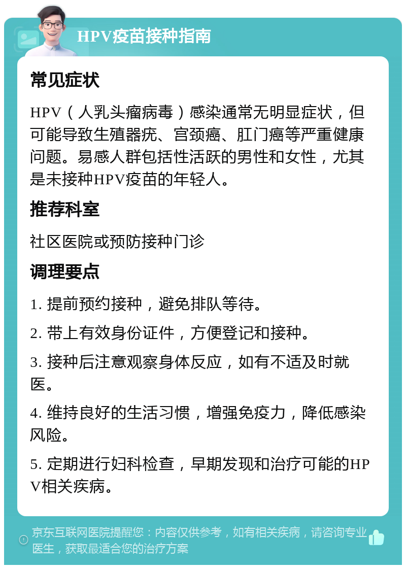 HPV疫苗接种指南 常见症状 HPV（人乳头瘤病毒）感染通常无明显症状，但可能导致生殖器疣、宫颈癌、肛门癌等严重健康问题。易感人群包括性活跃的男性和女性，尤其是未接种HPV疫苗的年轻人。 推荐科室 社区医院或预防接种门诊 调理要点 1. 提前预约接种，避免排队等待。 2. 带上有效身份证件，方便登记和接种。 3. 接种后注意观察身体反应，如有不适及时就医。 4. 维持良好的生活习惯，增强免疫力，降低感染风险。 5. 定期进行妇科检查，早期发现和治疗可能的HPV相关疾病。