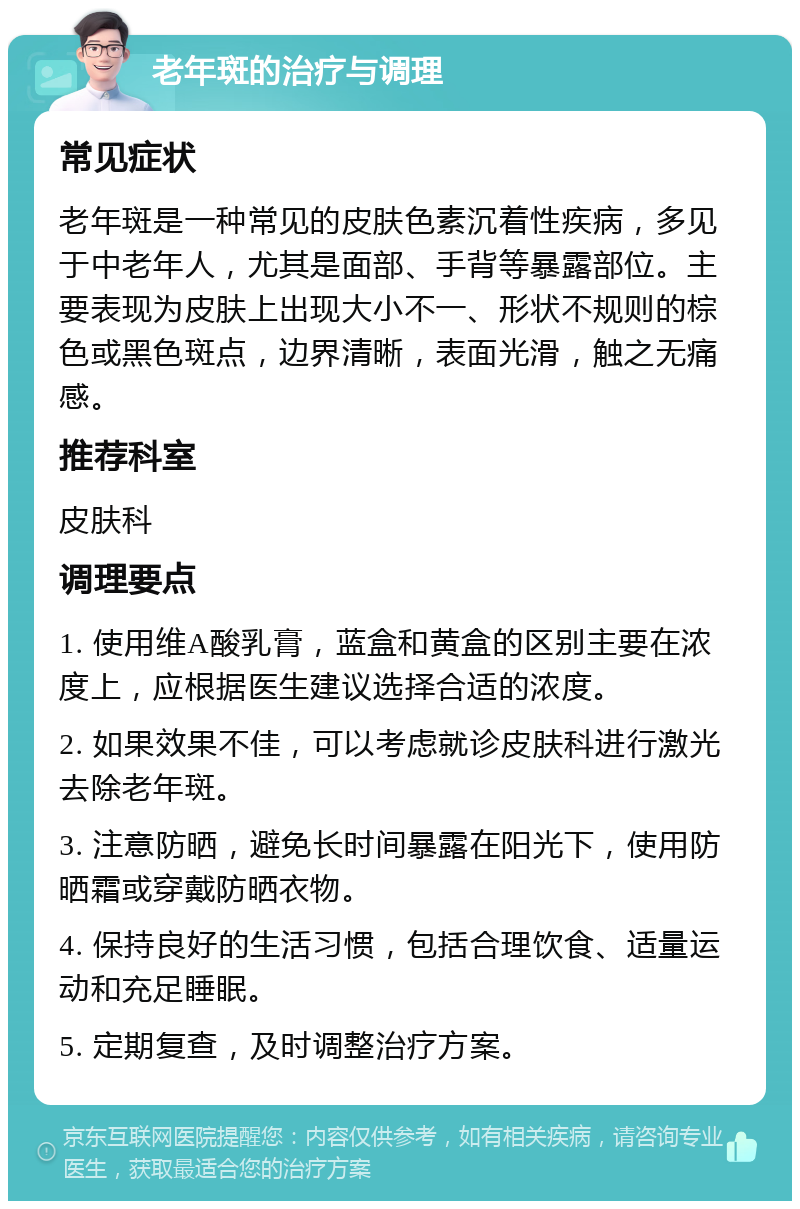 老年斑的治疗与调理 常见症状 老年斑是一种常见的皮肤色素沉着性疾病，多见于中老年人，尤其是面部、手背等暴露部位。主要表现为皮肤上出现大小不一、形状不规则的棕色或黑色斑点，边界清晰，表面光滑，触之无痛感。 推荐科室 皮肤科 调理要点 1. 使用维A酸乳膏，蓝盒和黄盒的区别主要在浓度上，应根据医生建议选择合适的浓度。 2. 如果效果不佳，可以考虑就诊皮肤科进行激光去除老年斑。 3. 注意防晒，避免长时间暴露在阳光下，使用防晒霜或穿戴防晒衣物。 4. 保持良好的生活习惯，包括合理饮食、适量运动和充足睡眠。 5. 定期复查，及时调整治疗方案。