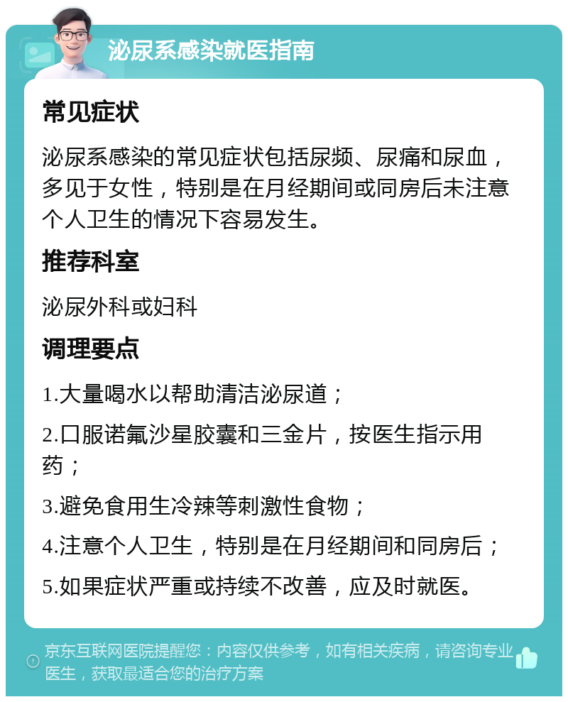 泌尿系感染就医指南 常见症状 泌尿系感染的常见症状包括尿频、尿痛和尿血，多见于女性，特别是在月经期间或同房后未注意个人卫生的情况下容易发生。 推荐科室 泌尿外科或妇科 调理要点 1.大量喝水以帮助清洁泌尿道； 2.口服诺氟沙星胶囊和三金片，按医生指示用药； 3.避免食用生冷辣等刺激性食物； 4.注意个人卫生，特别是在月经期间和同房后； 5.如果症状严重或持续不改善，应及时就医。