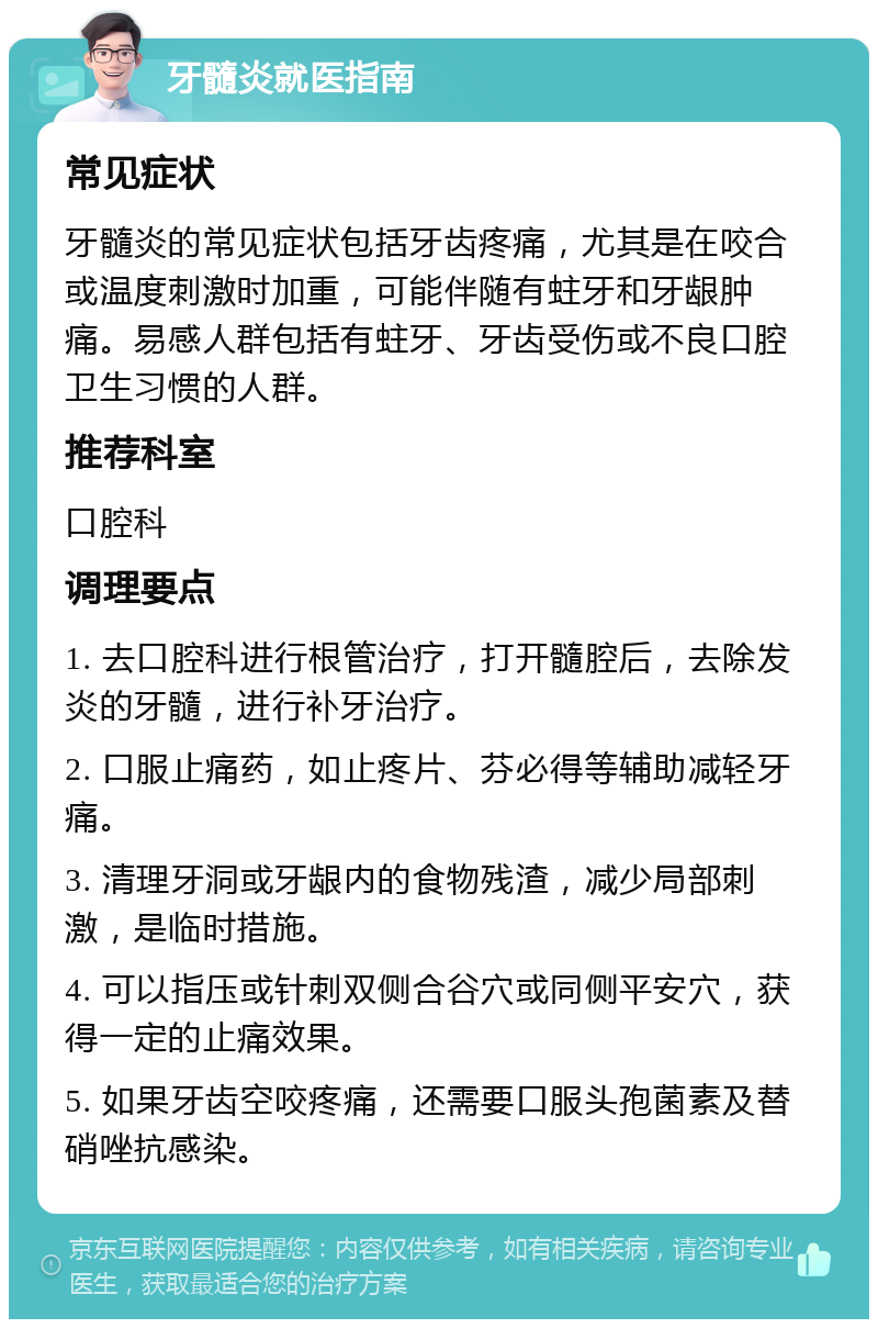 牙髓炎就医指南 常见症状 牙髓炎的常见症状包括牙齿疼痛，尤其是在咬合或温度刺激时加重，可能伴随有蛀牙和牙龈肿痛。易感人群包括有蛀牙、牙齿受伤或不良口腔卫生习惯的人群。 推荐科室 口腔科 调理要点 1. 去口腔科进行根管治疗，打开髓腔后，去除发炎的牙髓，进行补牙治疗。 2. 口服止痛药，如止疼片、芬必得等辅助减轻牙痛。 3. 清理牙洞或牙龈内的食物残渣，减少局部刺激，是临时措施。 4. 可以指压或针刺双侧合谷穴或同侧平安穴，获得一定的止痛效果。 5. 如果牙齿空咬疼痛，还需要口服头孢菌素及替硝唑抗感染。