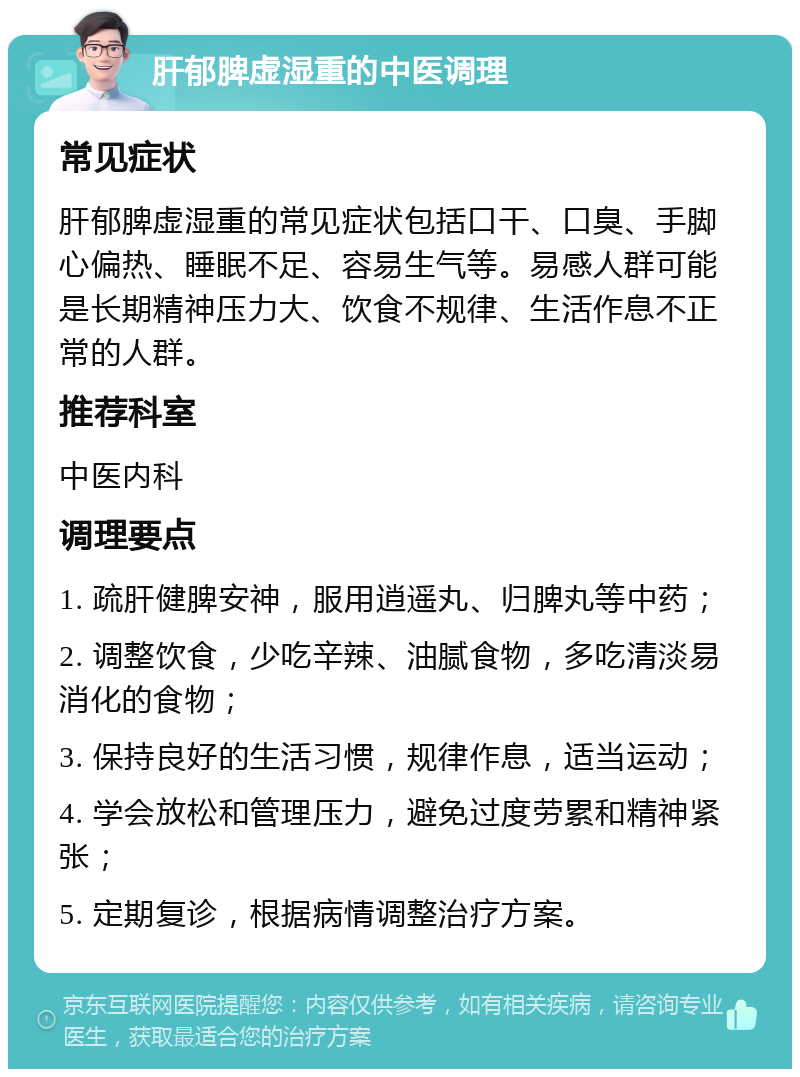 肝郁脾虚湿重的中医调理 常见症状 肝郁脾虚湿重的常见症状包括口干、口臭、手脚心偏热、睡眠不足、容易生气等。易感人群可能是长期精神压力大、饮食不规律、生活作息不正常的人群。 推荐科室 中医内科 调理要点 1. 疏肝健脾安神，服用逍遥丸、归脾丸等中药； 2. 调整饮食，少吃辛辣、油腻食物，多吃清淡易消化的食物； 3. 保持良好的生活习惯，规律作息，适当运动； 4. 学会放松和管理压力，避免过度劳累和精神紧张； 5. 定期复诊，根据病情调整治疗方案。