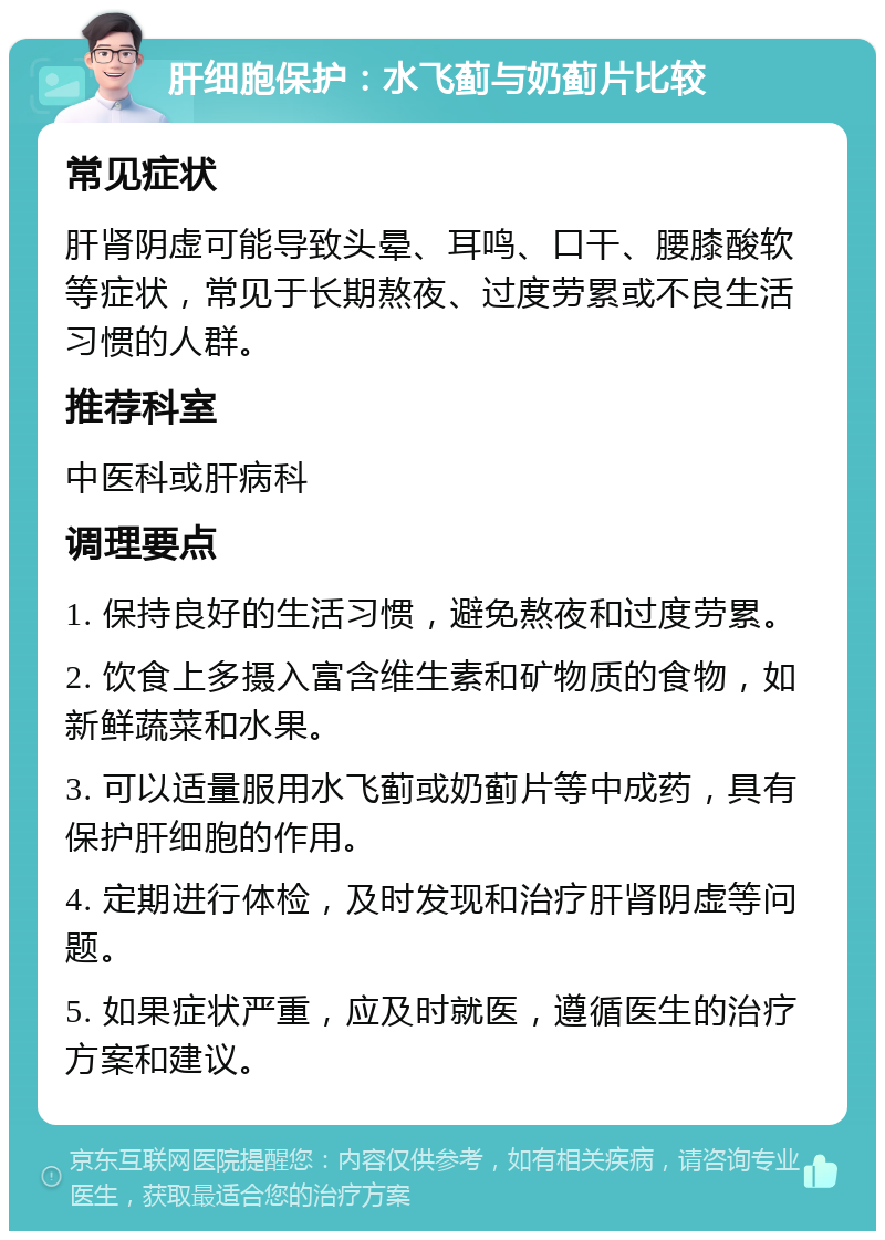 肝细胞保护：水飞蓟与奶蓟片比较 常见症状 肝肾阴虚可能导致头晕、耳鸣、口干、腰膝酸软等症状，常见于长期熬夜、过度劳累或不良生活习惯的人群。 推荐科室 中医科或肝病科 调理要点 1. 保持良好的生活习惯，避免熬夜和过度劳累。 2. 饮食上多摄入富含维生素和矿物质的食物，如新鲜蔬菜和水果。 3. 可以适量服用水飞蓟或奶蓟片等中成药，具有保护肝细胞的作用。 4. 定期进行体检，及时发现和治疗肝肾阴虚等问题。 5. 如果症状严重，应及时就医，遵循医生的治疗方案和建议。