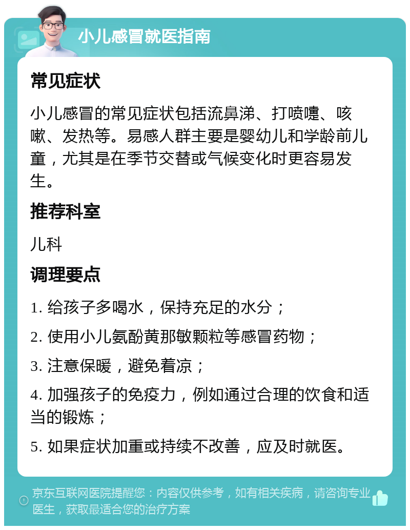 小儿感冒就医指南 常见症状 小儿感冒的常见症状包括流鼻涕、打喷嚏、咳嗽、发热等。易感人群主要是婴幼儿和学龄前儿童，尤其是在季节交替或气候变化时更容易发生。 推荐科室 儿科 调理要点 1. 给孩子多喝水，保持充足的水分； 2. 使用小儿氨酚黄那敏颗粒等感冒药物； 3. 注意保暖，避免着凉； 4. 加强孩子的免疫力，例如通过合理的饮食和适当的锻炼； 5. 如果症状加重或持续不改善，应及时就医。