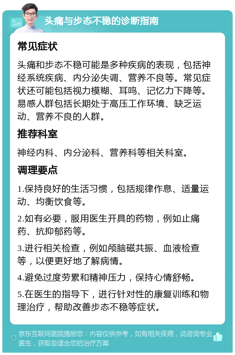 头痛与步态不稳的诊断指南 常见症状 头痛和步态不稳可能是多种疾病的表现，包括神经系统疾病、内分泌失调、营养不良等。常见症状还可能包括视力模糊、耳鸣、记忆力下降等。易感人群包括长期处于高压工作环境、缺乏运动、营养不良的人群。 推荐科室 神经内科、内分泌科、营养科等相关科室。 调理要点 1.保持良好的生活习惯，包括规律作息、适量运动、均衡饮食等。 2.如有必要，服用医生开具的药物，例如止痛药、抗抑郁药等。 3.进行相关检查，例如颅脑磁共振、血液检查等，以便更好地了解病情。 4.避免过度劳累和精神压力，保持心情舒畅。 5.在医生的指导下，进行针对性的康复训练和物理治疗，帮助改善步态不稳等症状。