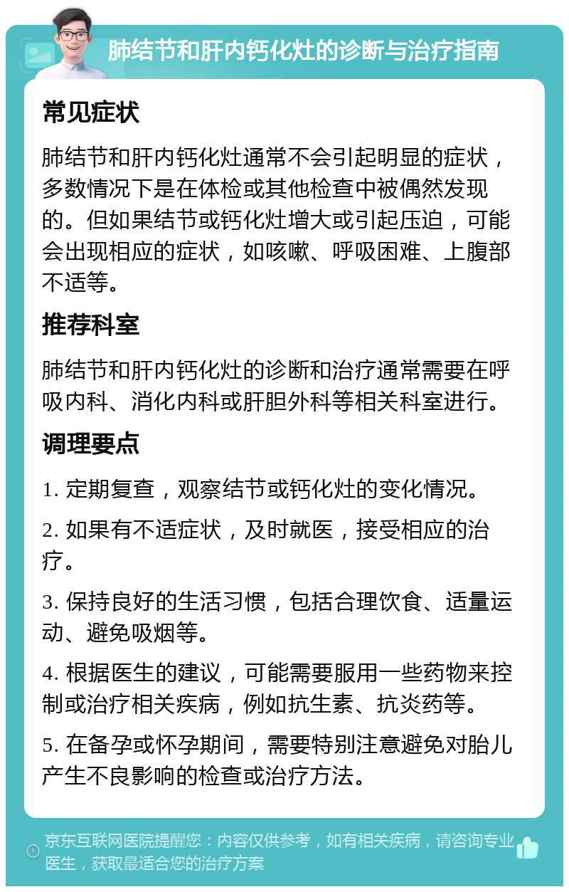 肺结节和肝内钙化灶的诊断与治疗指南 常见症状 肺结节和肝内钙化灶通常不会引起明显的症状，多数情况下是在体检或其他检查中被偶然发现的。但如果结节或钙化灶增大或引起压迫，可能会出现相应的症状，如咳嗽、呼吸困难、上腹部不适等。 推荐科室 肺结节和肝内钙化灶的诊断和治疗通常需要在呼吸内科、消化内科或肝胆外科等相关科室进行。 调理要点 1. 定期复查，观察结节或钙化灶的变化情况。 2. 如果有不适症状，及时就医，接受相应的治疗。 3. 保持良好的生活习惯，包括合理饮食、适量运动、避免吸烟等。 4. 根据医生的建议，可能需要服用一些药物来控制或治疗相关疾病，例如抗生素、抗炎药等。 5. 在备孕或怀孕期间，需要特别注意避免对胎儿产生不良影响的检查或治疗方法。