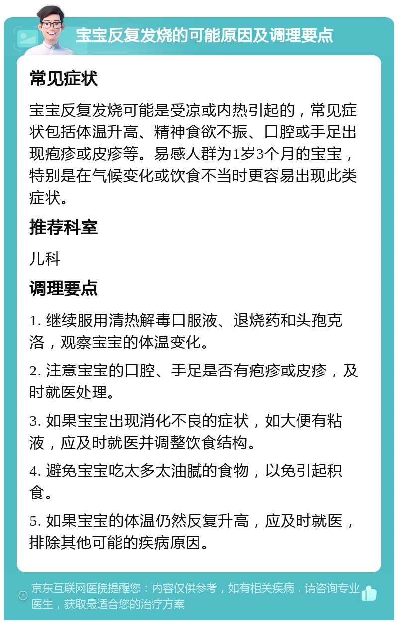 宝宝反复发烧的可能原因及调理要点 常见症状 宝宝反复发烧可能是受凉或内热引起的，常见症状包括体温升高、精神食欲不振、口腔或手足出现疱疹或皮疹等。易感人群为1岁3个月的宝宝，特别是在气候变化或饮食不当时更容易出现此类症状。 推荐科室 儿科 调理要点 1. 继续服用清热解毒口服液、退烧药和头孢克洛，观察宝宝的体温变化。 2. 注意宝宝的口腔、手足是否有疱疹或皮疹，及时就医处理。 3. 如果宝宝出现消化不良的症状，如大便有粘液，应及时就医并调整饮食结构。 4. 避免宝宝吃太多太油腻的食物，以免引起积食。 5. 如果宝宝的体温仍然反复升高，应及时就医，排除其他可能的疾病原因。