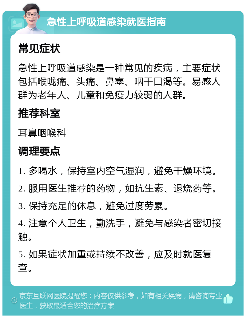 急性上呼吸道感染就医指南 常见症状 急性上呼吸道感染是一种常见的疾病，主要症状包括喉咙痛、头痛、鼻塞、咽干口渴等。易感人群为老年人、儿童和免疫力较弱的人群。 推荐科室 耳鼻咽喉科 调理要点 1. 多喝水，保持室内空气湿润，避免干燥环境。 2. 服用医生推荐的药物，如抗生素、退烧药等。 3. 保持充足的休息，避免过度劳累。 4. 注意个人卫生，勤洗手，避免与感染者密切接触。 5. 如果症状加重或持续不改善，应及时就医复查。