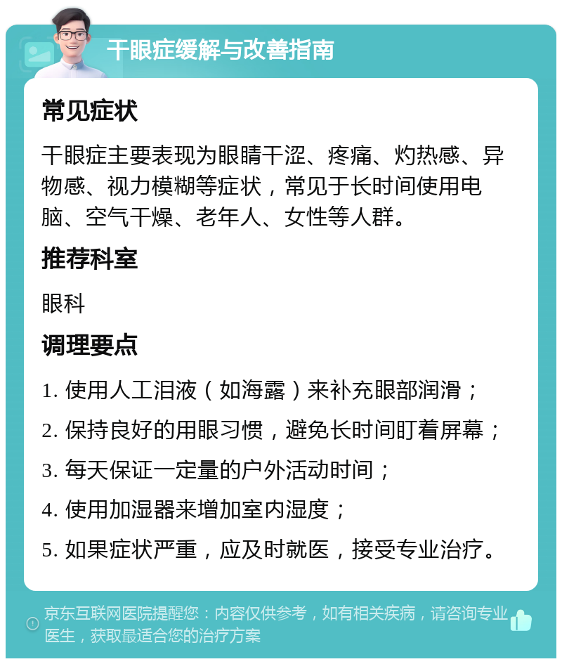 干眼症缓解与改善指南 常见症状 干眼症主要表现为眼睛干涩、疼痛、灼热感、异物感、视力模糊等症状，常见于长时间使用电脑、空气干燥、老年人、女性等人群。 推荐科室 眼科 调理要点 1. 使用人工泪液（如海露）来补充眼部润滑； 2. 保持良好的用眼习惯，避免长时间盯着屏幕； 3. 每天保证一定量的户外活动时间； 4. 使用加湿器来增加室内湿度； 5. 如果症状严重，应及时就医，接受专业治疗。